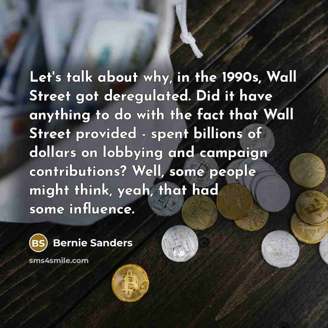 “Let's talk about why, in the 1990s, Wall Street got deregulated. Did it have anything to do with the fact that Wall Street provided - spent billions of dollars on lobbying and campaign contributions? Well, some people might think, yeah, that had some influence.” quote by Bernie Sanders
