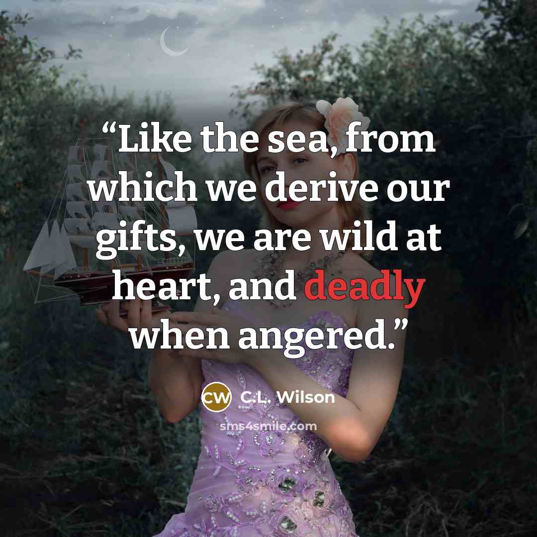 “Like the sea, from which we derive our gifts, we are wild at heart, and deadly when angered.” quote by C.L. Wilson