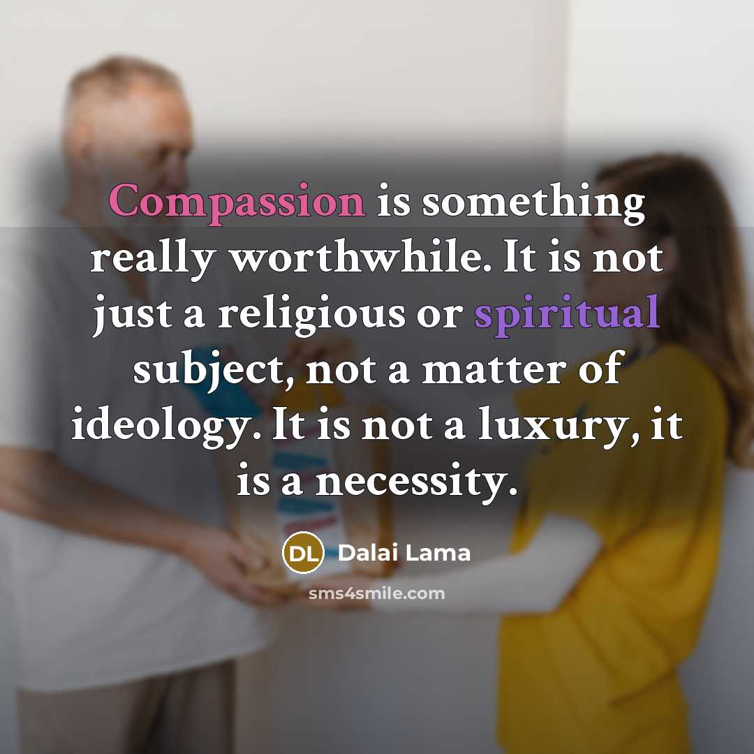 “Compassion is something really worthwhile. It is not just a religious or spiritual subject, not a matter of ideology. It is not a luxury, it is a necessity.” quote by Dalai Lama