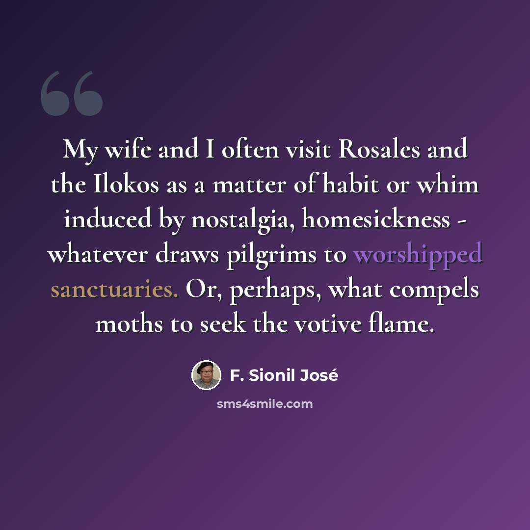 “My wife and I often visit Rosales and the Ilokos as a matter of habit or whim induced by nostalgia, homesickness - whatever draws pilgrims to worshipped sanctuaries. Or, perhaps, what compels moths to seek the votive flame.” quote by F. Sionil Jose