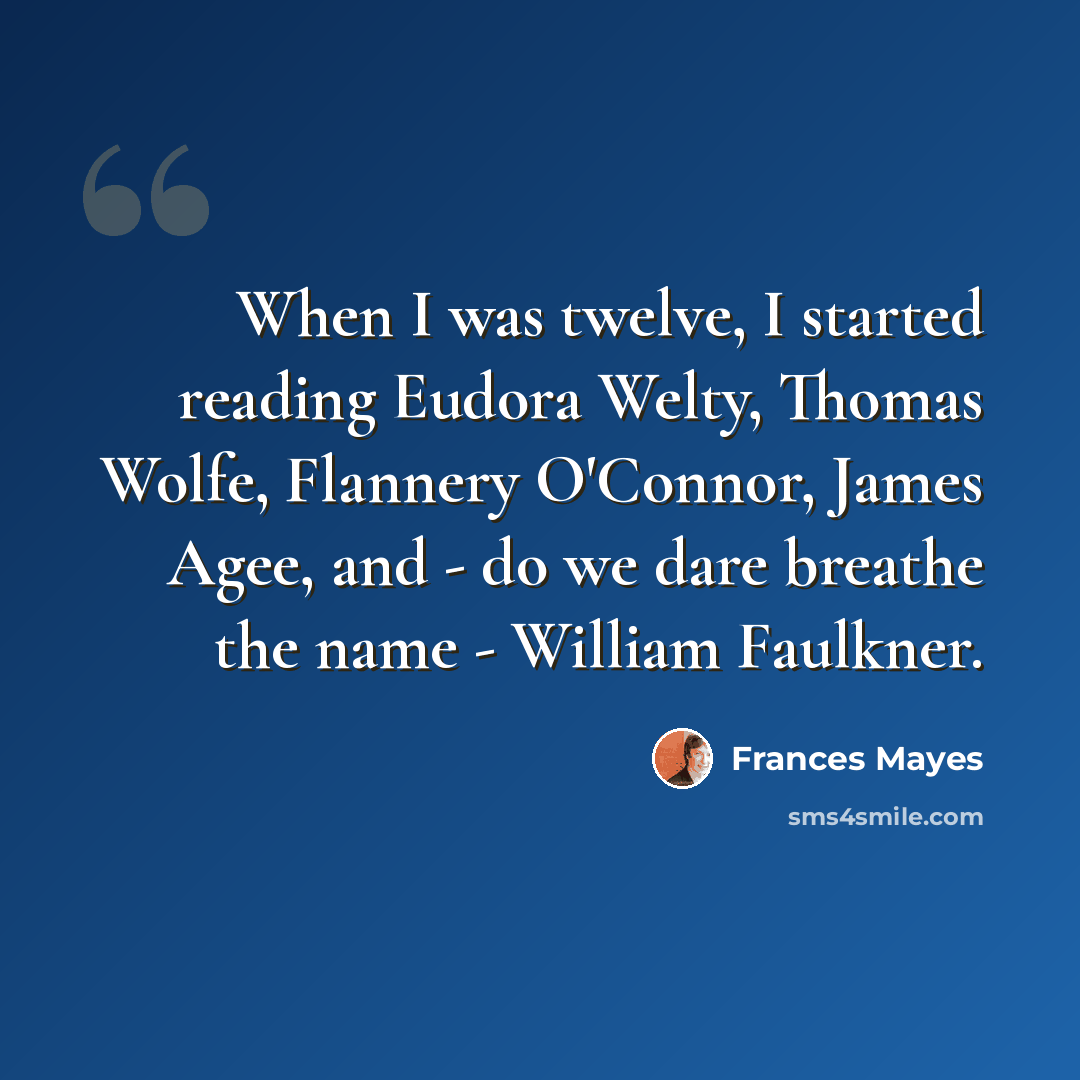 “When I was twelve, I started reading Eudora Welty, Thomas Wolfe, Flannery O'Connor, James Agee, and - do we dare breathe the name - William Faulkner.” quote by Frances Mayes