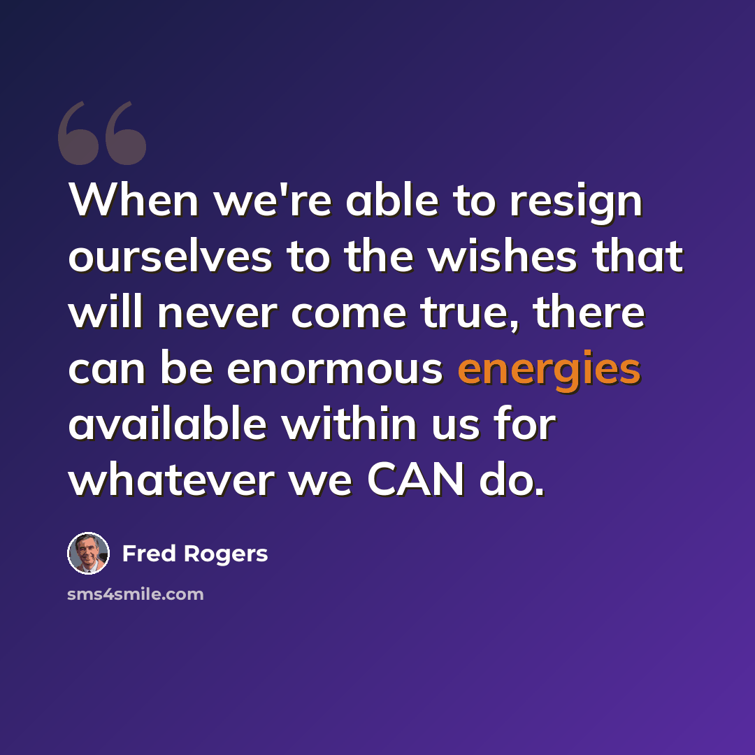 “When we're able to resign ourselves to the wishes that will never come true, there can be enormous energies available within us for whatever we CAN do.” quote by Fred Rogers