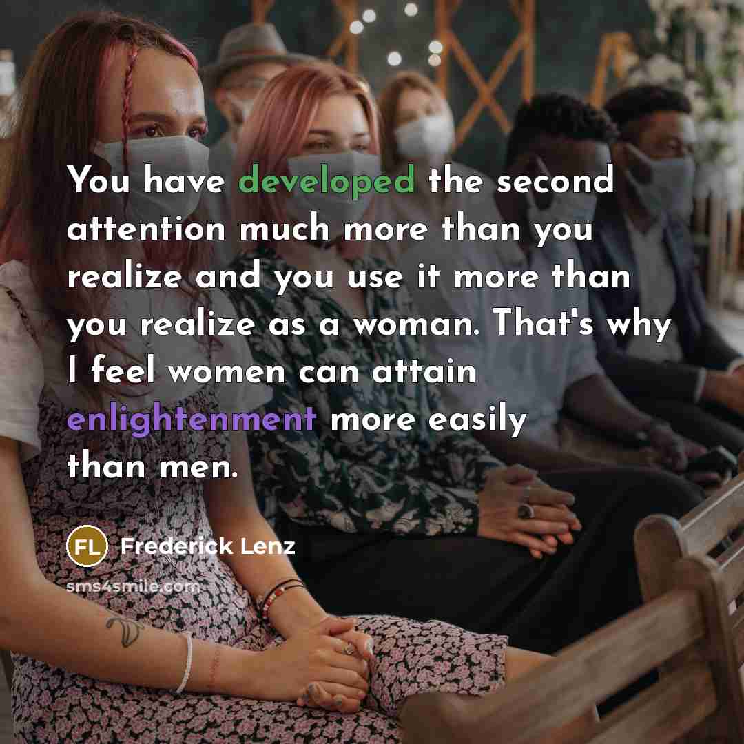“You have developed the second attention much more than you realize and you use it more than you realize as a woman. That's why I feel women can attain enlightenment more easily than men.” quote by Frederick Lenz