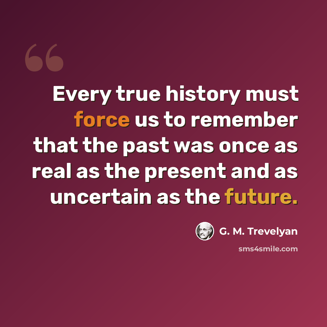 “Every true history must force us to remember that the past was once as real as the present and as uncertain as the future.” quote by G. M. Trevelyan