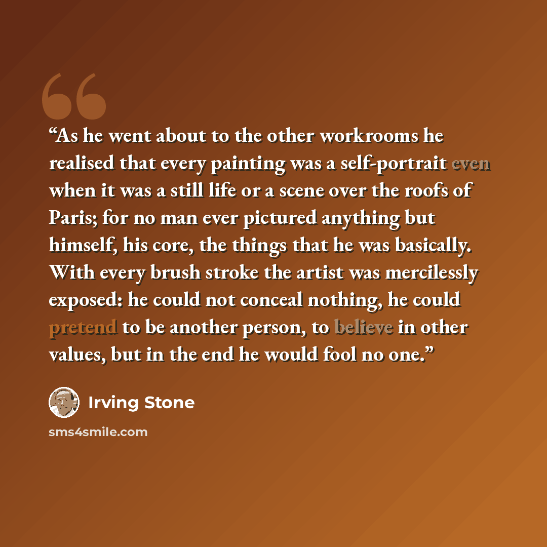 “As he went about to the other workrooms he realised that every painting was a self-portrait even when it was a still life or a scene over the roofs of Paris; for no man ever pictured anything but himself, his core, the things that he was basically. With every brush stroke the artist was…” quote by Irving Stone