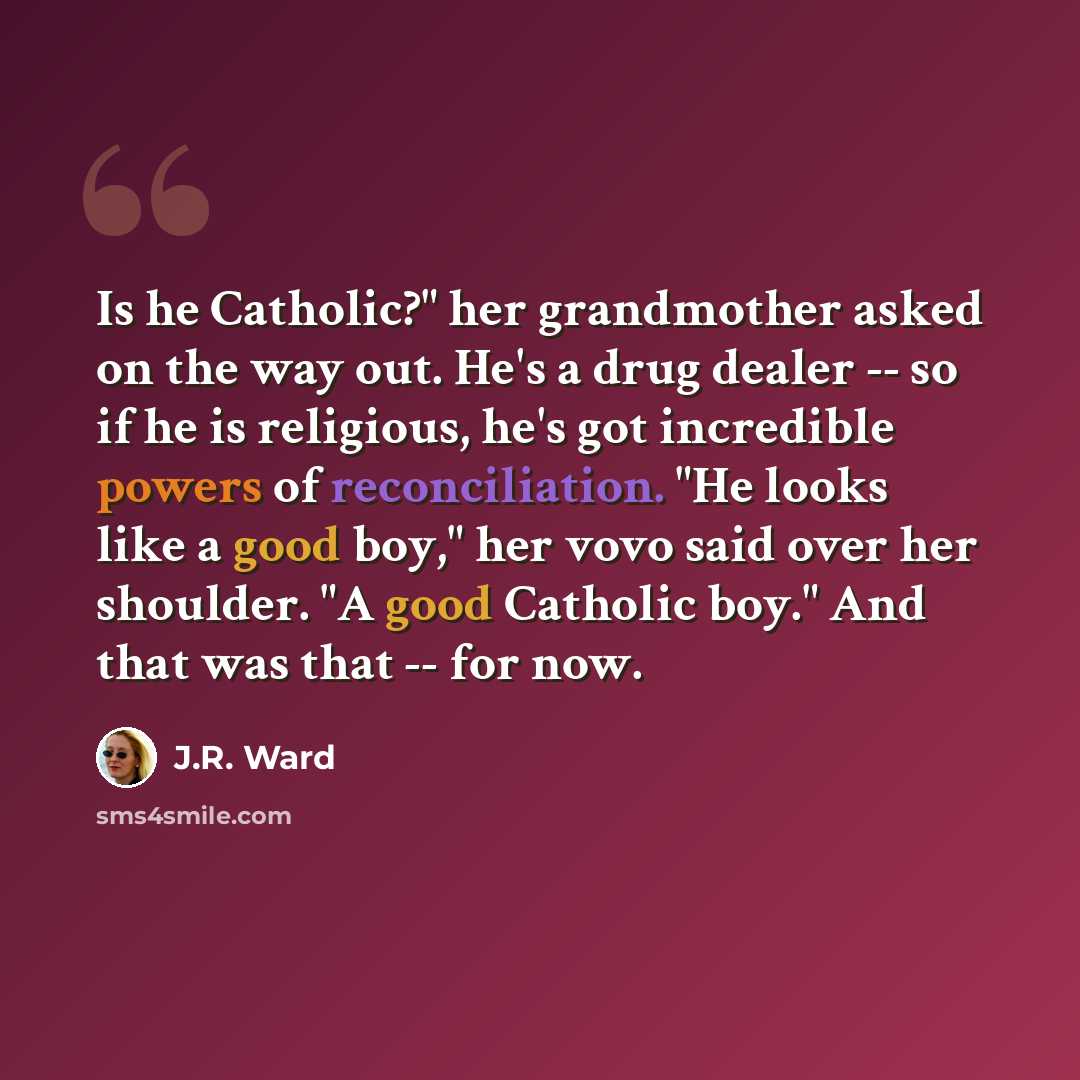 “Is he Catholic?" her grandmother asked on the way out. He's a drug dealer -- so if he is religious, he's got incredible powers of reconciliation. "He looks like a good boy," her vovo said over her shoulder. "A good Catholic boy." And that was that -- for now.” quote by J.R. Ward