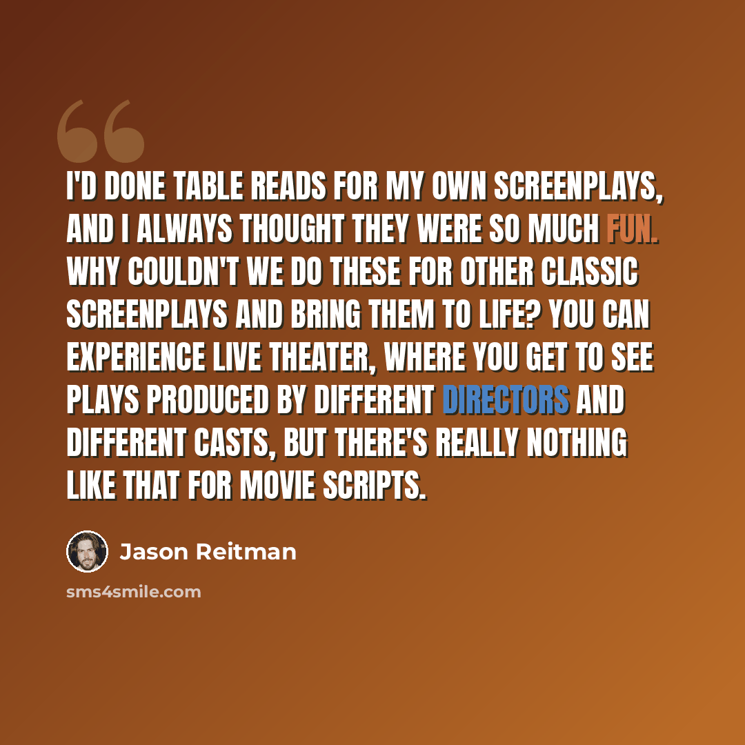 “I'd done table reads for my own screenplays, and I always thought they were so much fun. Why couldn't we do these for other classic screenplays and bring them to life? You can experience live theater, where you get to see plays produced by different directors and different casts, but there's…” quote by Jason Reitman