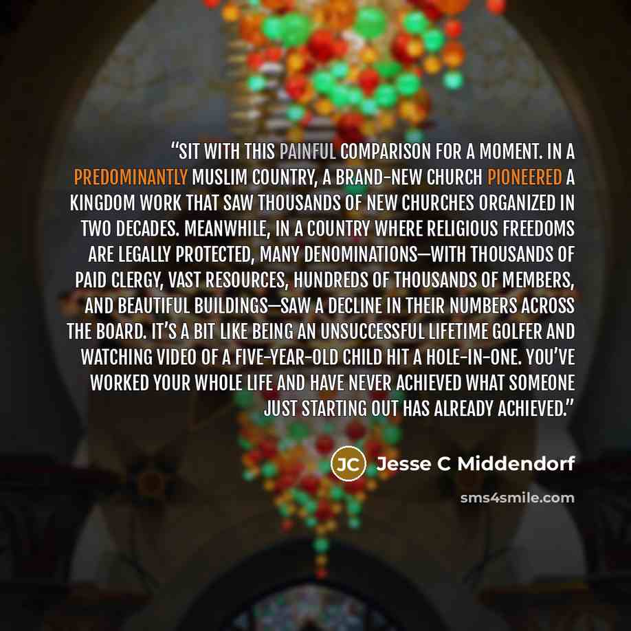 “Sit with this painful comparison for a moment. In a predominantly Muslim country, a brand-new church pioneered a kingdom work that saw thousands of new churches organized in two decades. Meanwhile, in a country where religious freedoms are legally protected, many denominations—with thousands of…” quote by Jesse C Middendorf