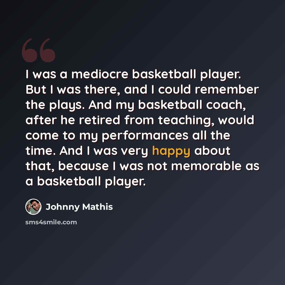 “I was a mediocre basketball player. But I was there, and I could remember the plays. And my basketball coach, after he retired from teaching, would come to my performances all the time. And I was very happy about that, because I was not memorable as a basketball player.” quote by Johnny Mathis