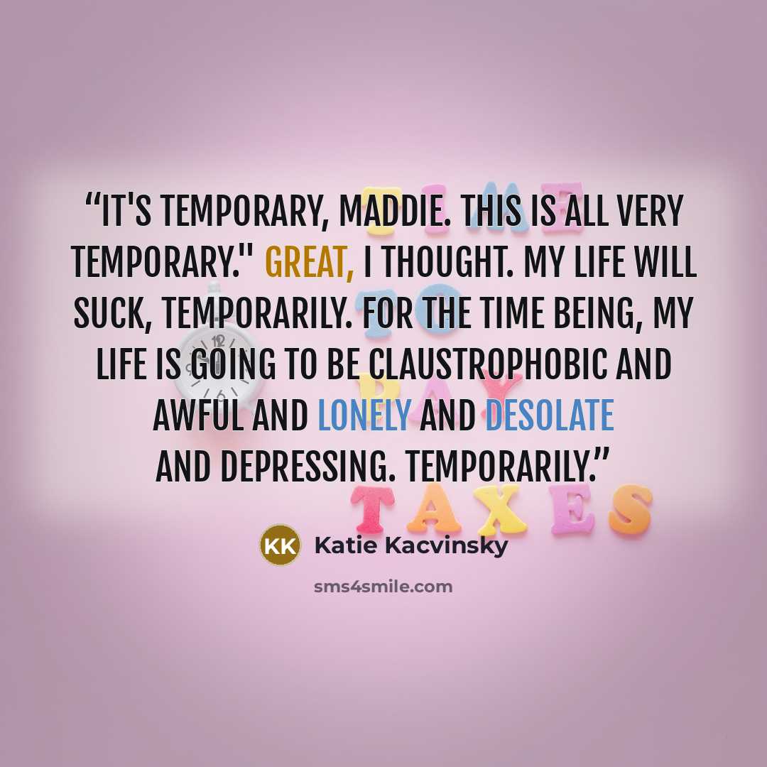 “It's temporary, Maddie. This is all very temporary." Great, I thought. My life will suck, temporarily. For the time being, my life is going to be claustrophobic and awful and lonely and desolate and depressing. Temporarily.” quote by Katie Kacvinsky