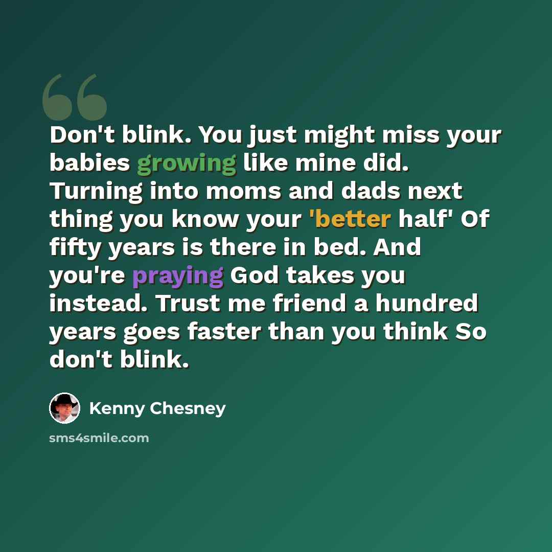 “Don't blink. You just might miss your babies growing like mine did. Turning into moms and dads next thing you know your 'better half' Of fifty years is there in bed. And you're praying God takes you instead. Trust me friend a hundred years goes faster than you think So don't blink.” quote by Kenny Chesney