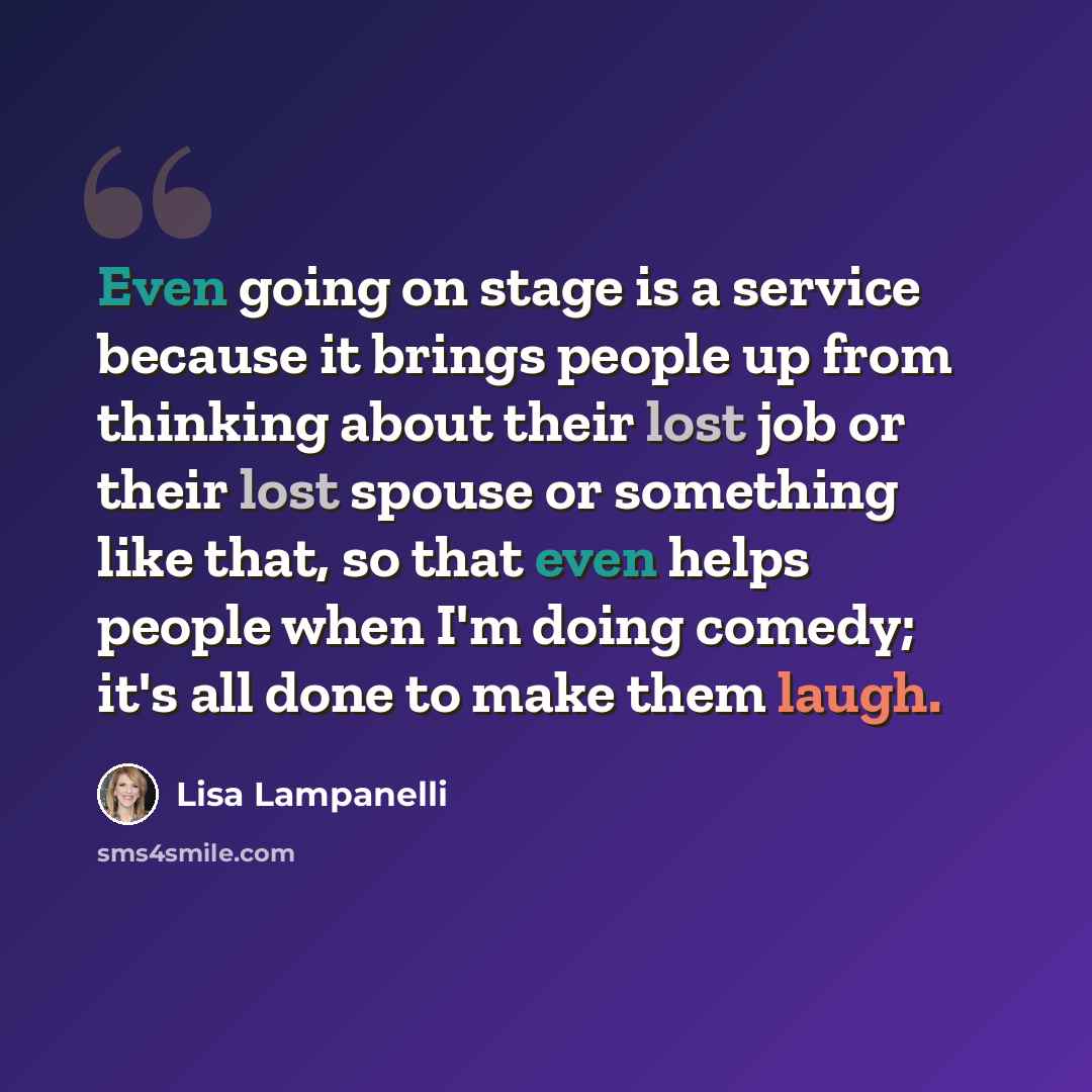 “Even going on stage is a service because it brings people up from thinking about their lost job or their lost spouse or something like that, so that even helps people when I'm doing comedy; it's all done to make them laugh.” quote by Lisa Lampanelli