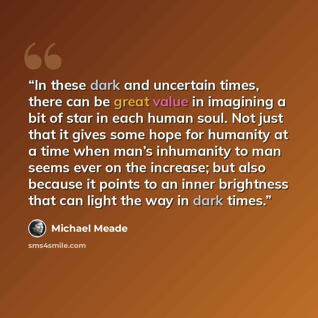 “In these dark and uncertain times, there can be great value in imagining a bit of star in each human soul. Not just that it gives some hope for humanity at a time when man’s inhumanity to man seems ever on the increase; but also because it points to an inner brightness that can light the way in…” quote by Michael Meade