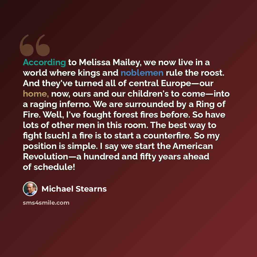 “According to Melissa Mailey, we now live in a world where kings and noblemen rule the roost. And they've turned all of central Europe—our home, now, ours and our children's to come—into a raging inferno. We are surrounded by a Ring of Fire. Well, I've fought forest fires before. So have lots of…” quote by Michael Stearns