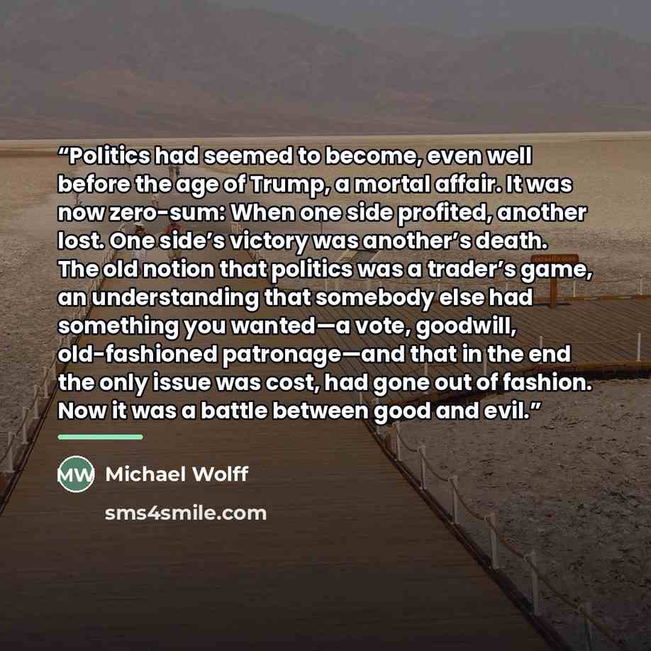 “Politics had seemed to become, even well before the age of Trump, a mortal affair. It was now zero-sum: When one side profited, another lost. One side’s victory was another’s death. The old notion that politics was a trader’s game, an understanding that somebody else had something you wanted—a…” quote by Michael Wolff