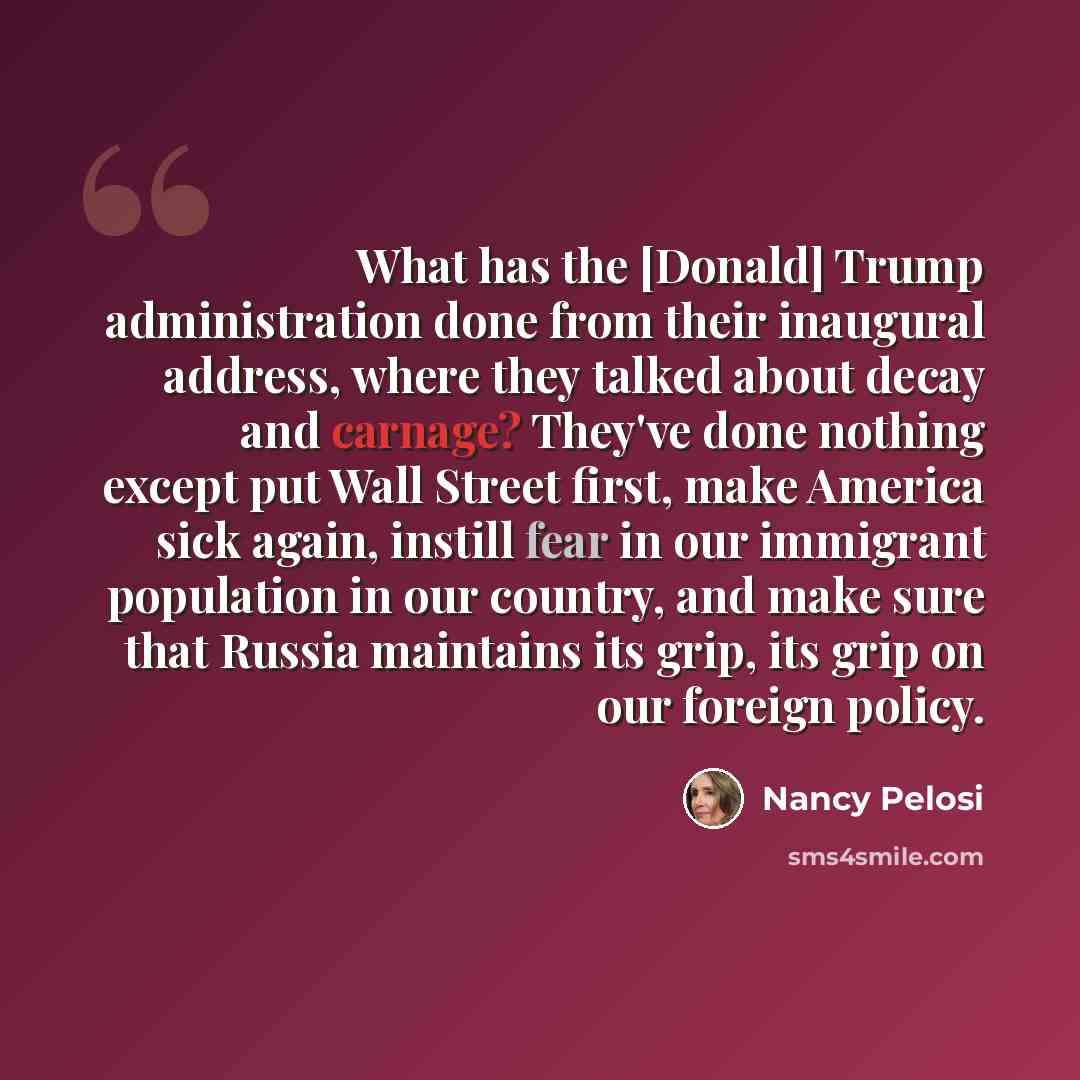 “What has the [Donald] Trump administration done from their inaugural address, where they talked about decay and carnage? They've done nothing except put Wall Street first, make America sick again, instill fear in our immigrant population in our country, and make sure that Russia maintains its…” quote by Nancy Pelosi