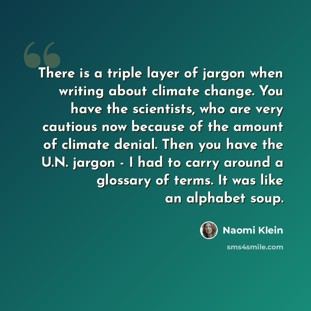 “There is a triple layer of jargon when writing about climate change. You have the scientists, who are very cautious now because of the amount of climate denial. Then you have the U.N. jargon - I had to carry around a glossary of terms. It was like an alphabet soup.” quote by Naomi Klein