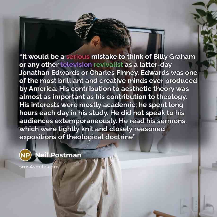 “It would be a serious mistake to think of Billy Graham or any other television revivalist as a latter-day Jonathan Edwards or Charles Finney. Edwards was one of the most brilliant and creative minds ever produced by America. His contribution to aesthetic theory was almost as important as his…” quote by Neil Postman