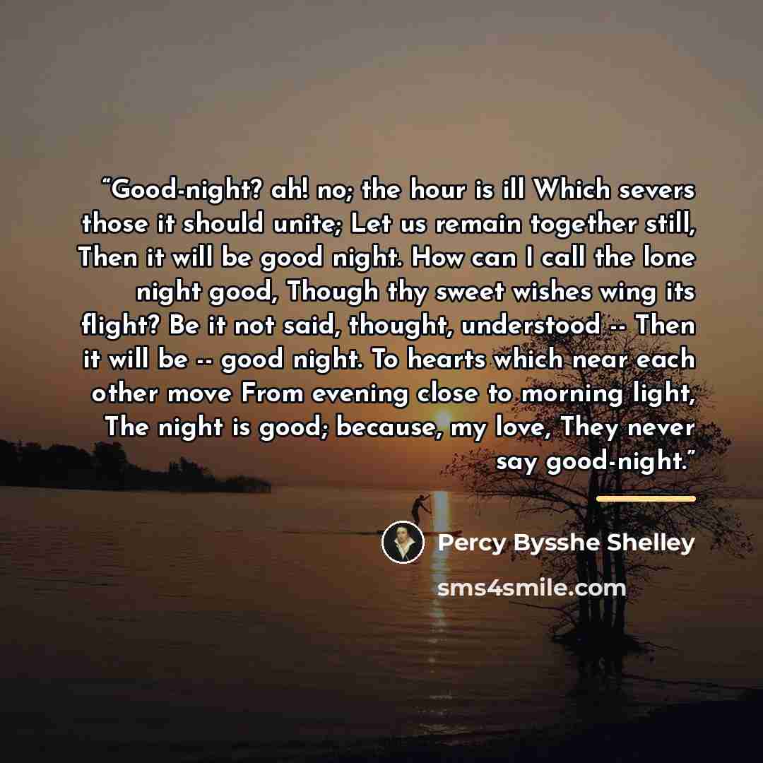 “Good-night? ah! no; the hour is ill Which severs those it should unite; Let us remain together still, Then it will be good night. How can I call the lone night good, Though thy sweet wishes wing its flight? Be it not said, thought, understood -- Then it will be -- good night. To hearts which near…” quote by Percy Bysshe Shelley