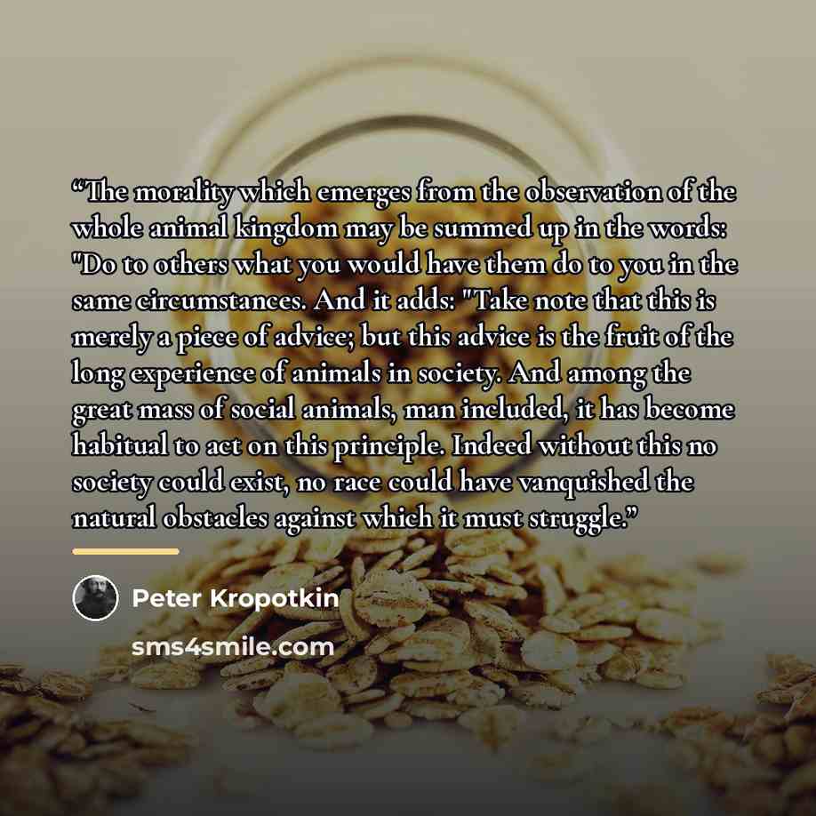 “The morality which emerges from the observation of the whole animal kingdom may be summed up in the words: "Do to others what you would have them do to you in the same circumstances. And it adds: "Take note that this is merely a piece of advice; but this advice is the fruit of the long experience…” quote by Peter Kropotkin