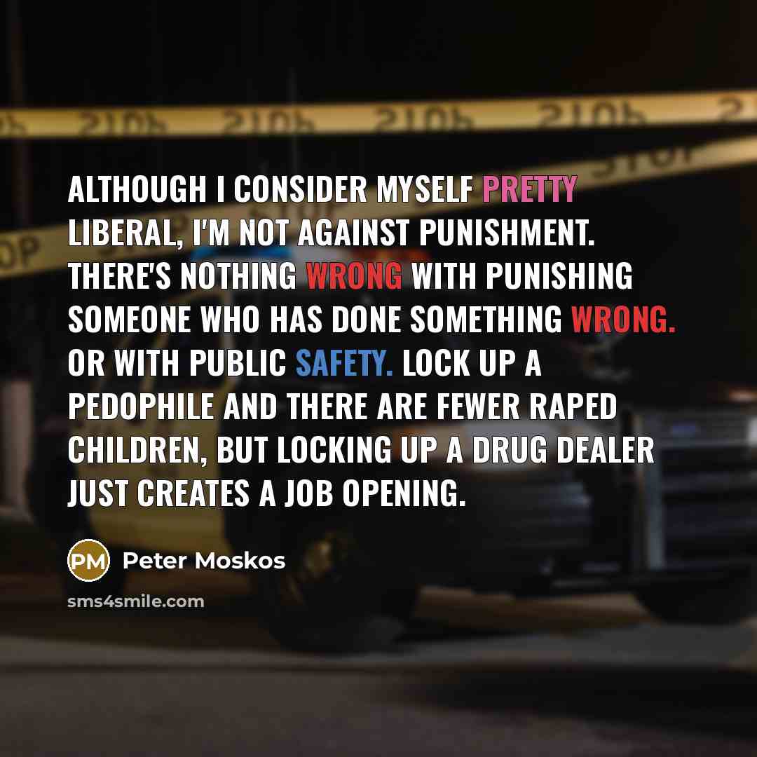 “Although I consider myself pretty liberal, I'm not against punishment. There's nothing wrong with punishing someone who has done something wrong. Or with public safety. Lock up a pedophile and there are fewer raped children, but locking up a drug dealer just creates a job opening.” quote by Peter Moskos