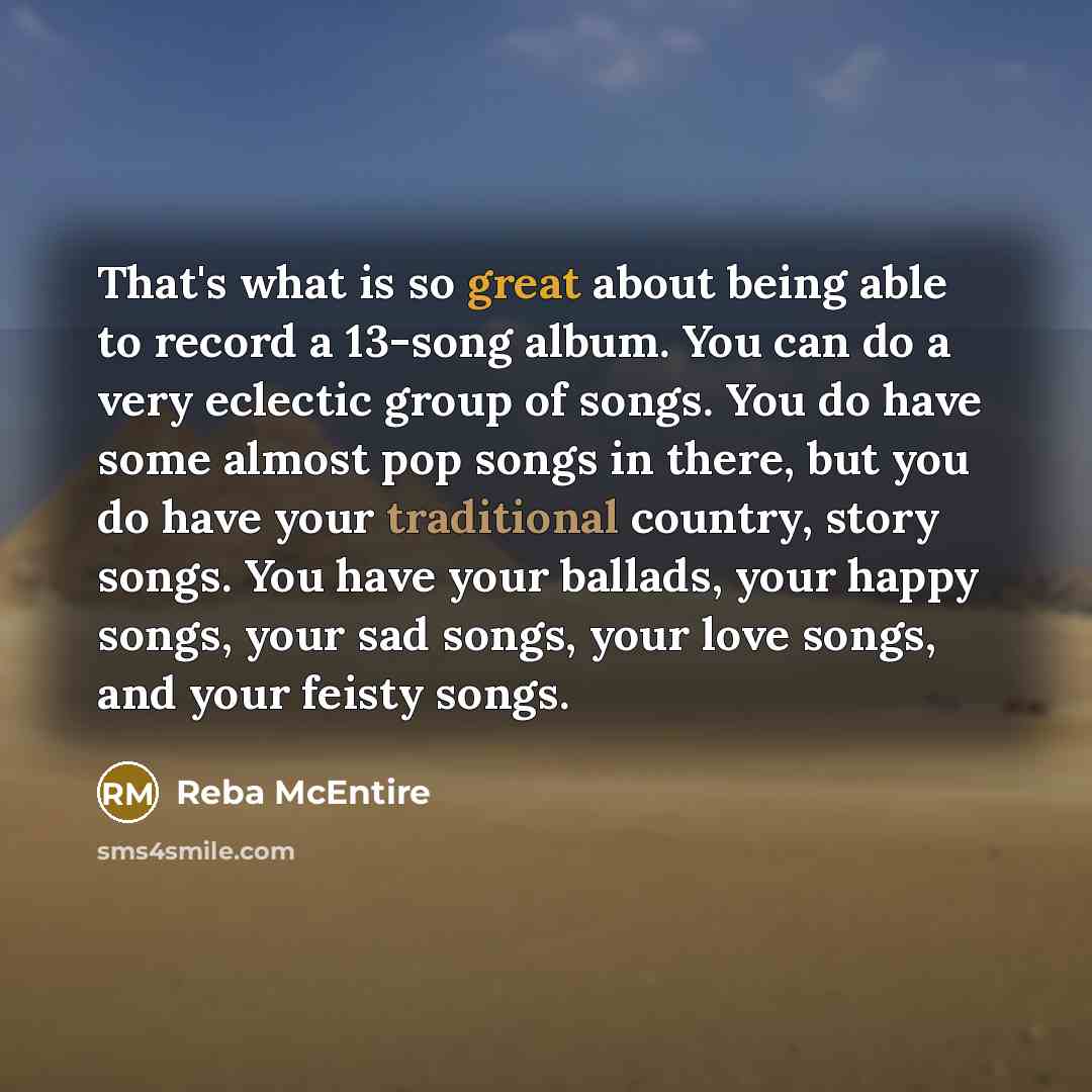 “That's what is so great about being able to record a 13-song album. You can do a very eclectic group of songs. You do have some almost pop songs in there, but you do have your traditional country, story songs. You have your ballads, your happy songs, your sad songs, your love songs, and your…” quote by Reba McEntire