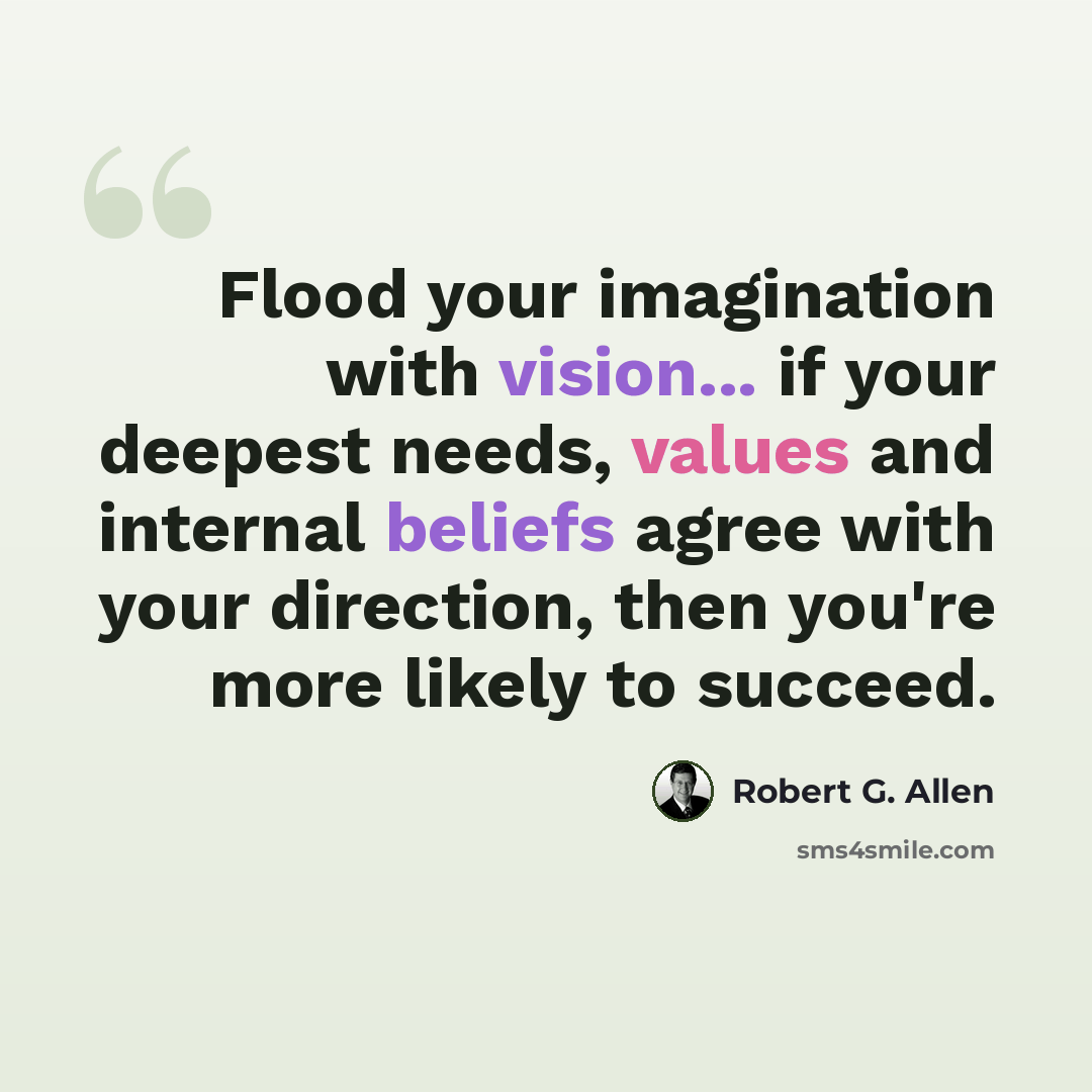 “Flood your imagination with vision... if your deepest needs, values and internal beliefs agree with your direction, then you're more likely to succeed.” quote by Robert G. Allen