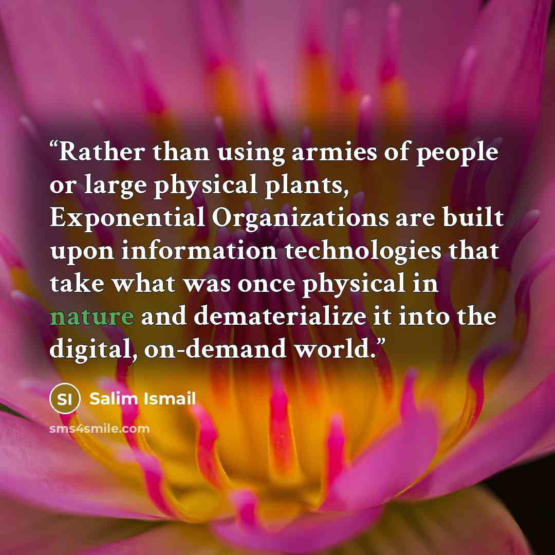 “Rather than using armies of people or large physical plants, Exponential Organizations are built upon information technologies that take what was once physical in nature and dematerialize it into the digital, on-demand world.” quote by Salim Ismail