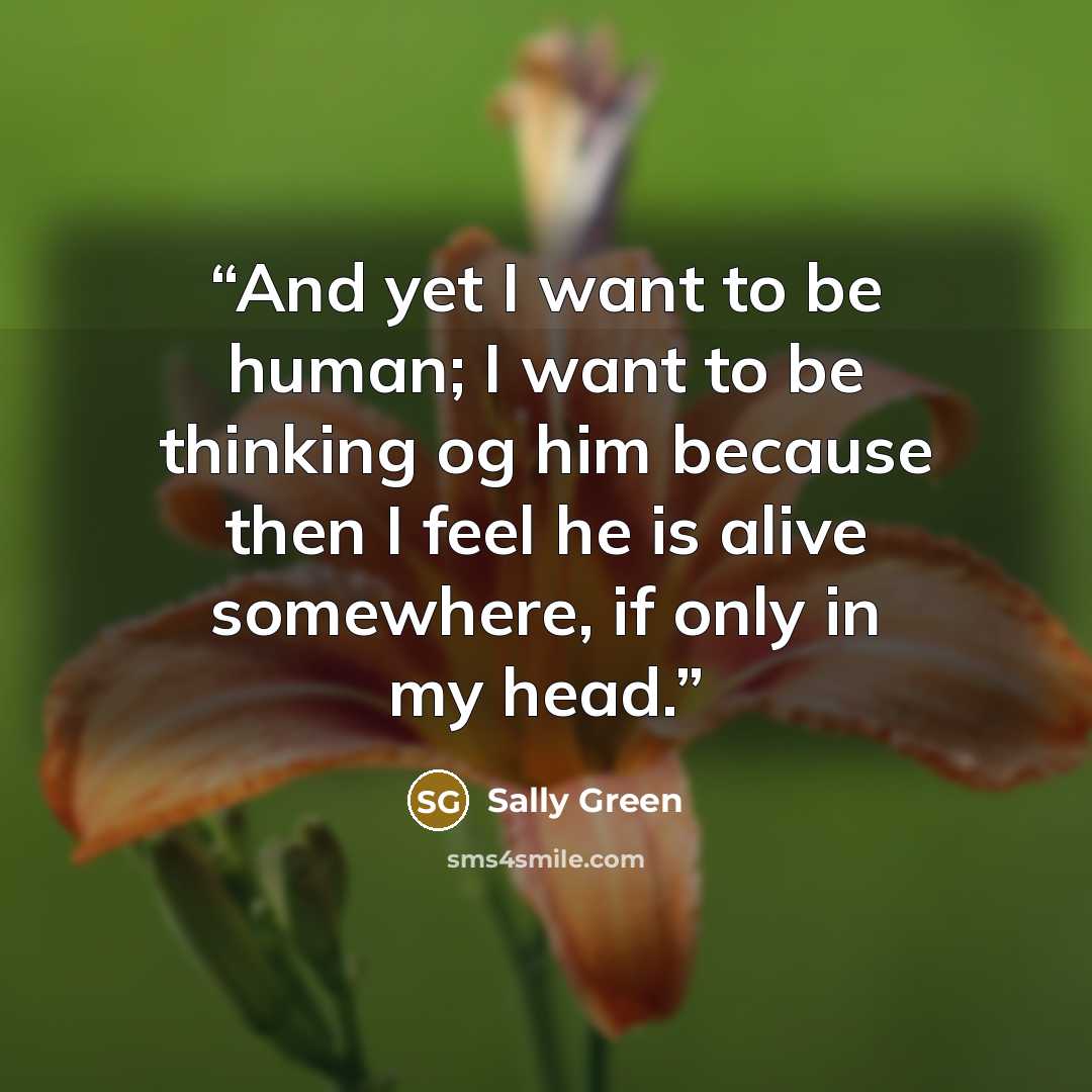 “And yet I want to be human; I want to be thinking og him because then I feel he is alive somewhere, if only in my head.” quote by Sally Green