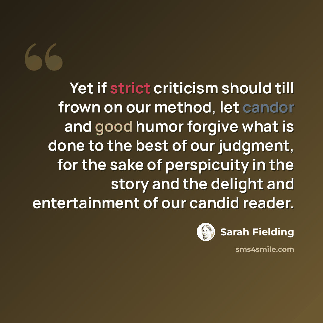 “Yet if strict criticism should till frown on our method, let candor and good humor forgive what is done to the best of our judgment, for the sake of perspicuity in the story and the delight and entertainment of our candid reader.” quote by Sarah Fielding