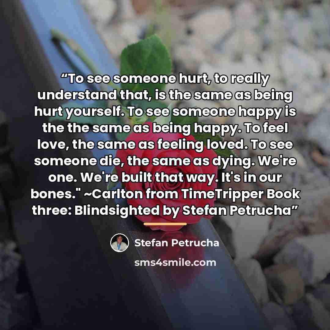 “To see someone hurt, to really understand that, is the same as being hurt yourself. To see someone happy is the the same as being happy. To feel love, the same as feeling loved. To see someone die, the same as dying. We're one. We're built that way. It's in our bones." ~Carlton from TimeTripper…” quote by Stefan Petrucha