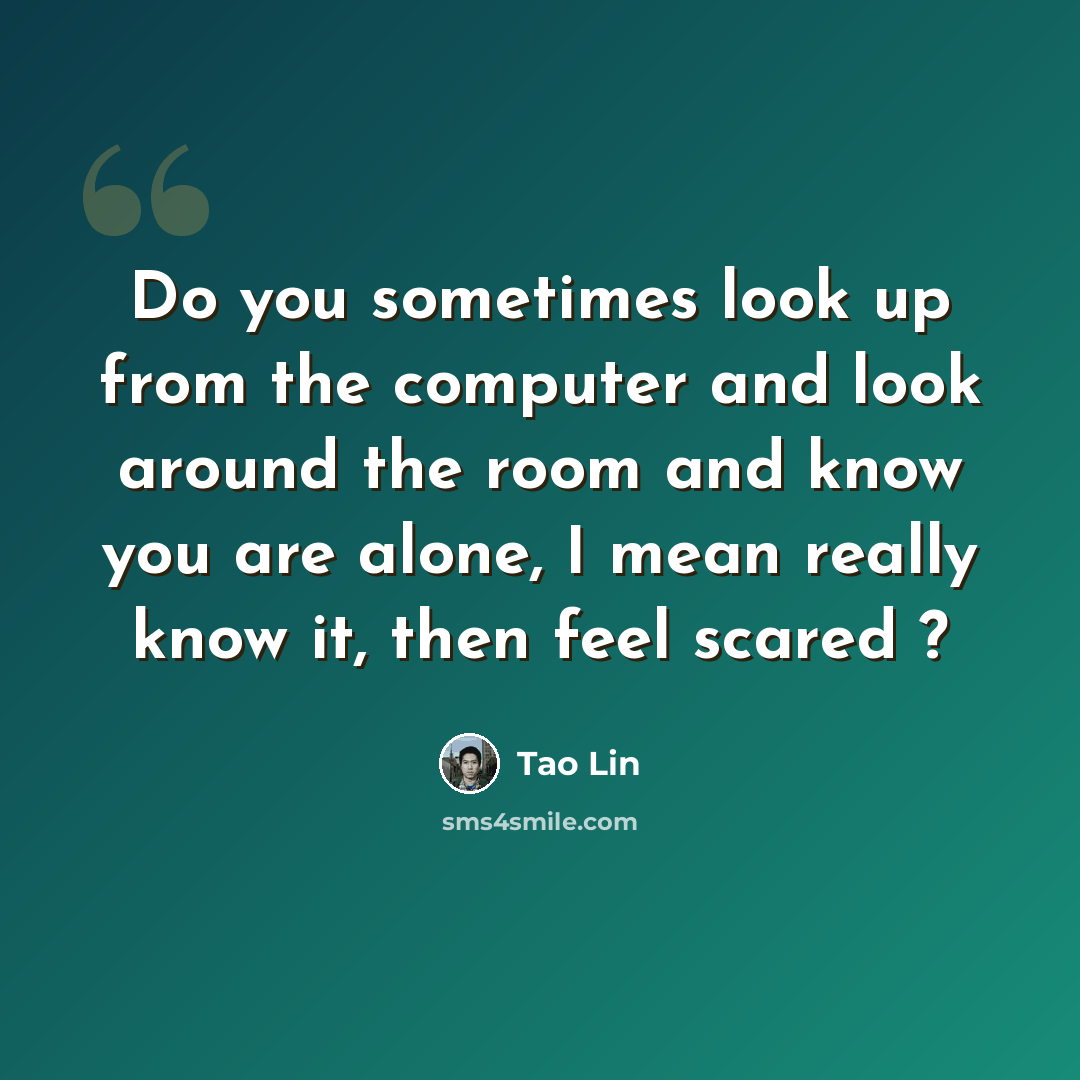 “Do you sometimes look up from the computer and look around the room and know you are alone, I mean really know it, then feel scared ?” quote by Tao Lin