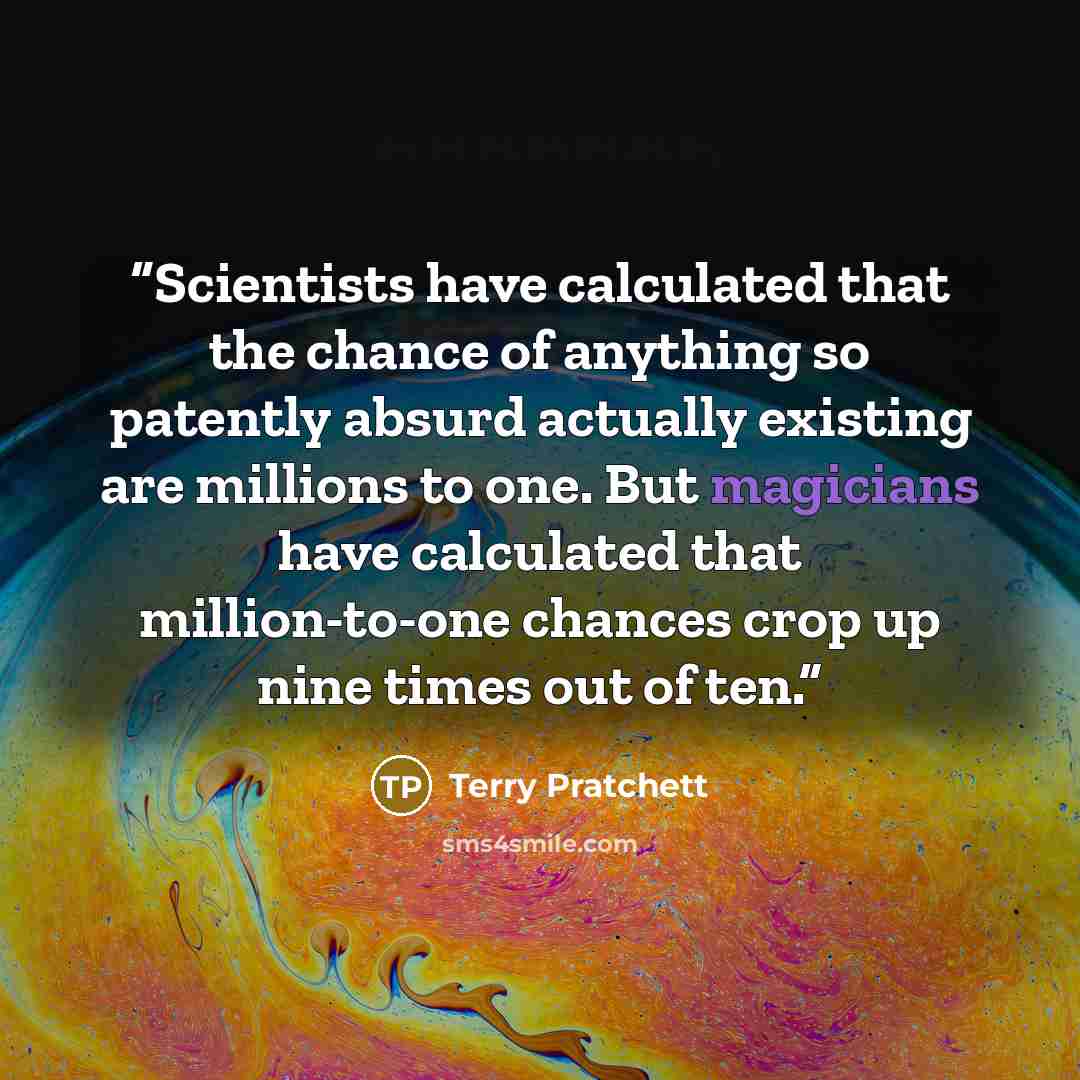 “Scientists have calculated that the chance of anything so patently absurd actually existing are millions to one. But magicians have calculated that million-to-one chances crop up nine times out of ten.” quote by Terry Pratchett