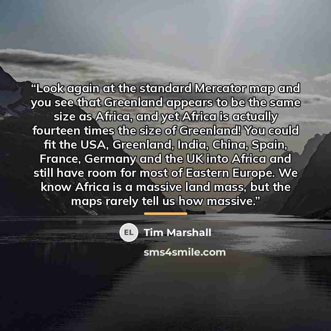 “Look again at the standard Mercator map and you see that Greenland appears to be the same size as Africa, and yet Africa is actually fourteen times the size of Greenland! You could fit the USA, Greenland, India, China, Spain, France, Germany and the UK into Africa and still have room for most of…” quote by Tim Marshall