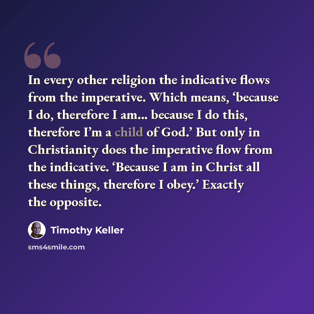 “In every other religion the indicative flows from the imperative. Which means, ‘because I do, therefore I am... because I do this, therefore I’m a child of God.’ But only in Christianity does the imperative flow from the indicative. ‘Because I am in Christ all these things, therefore I obey.’…” quote by Timothy Keller