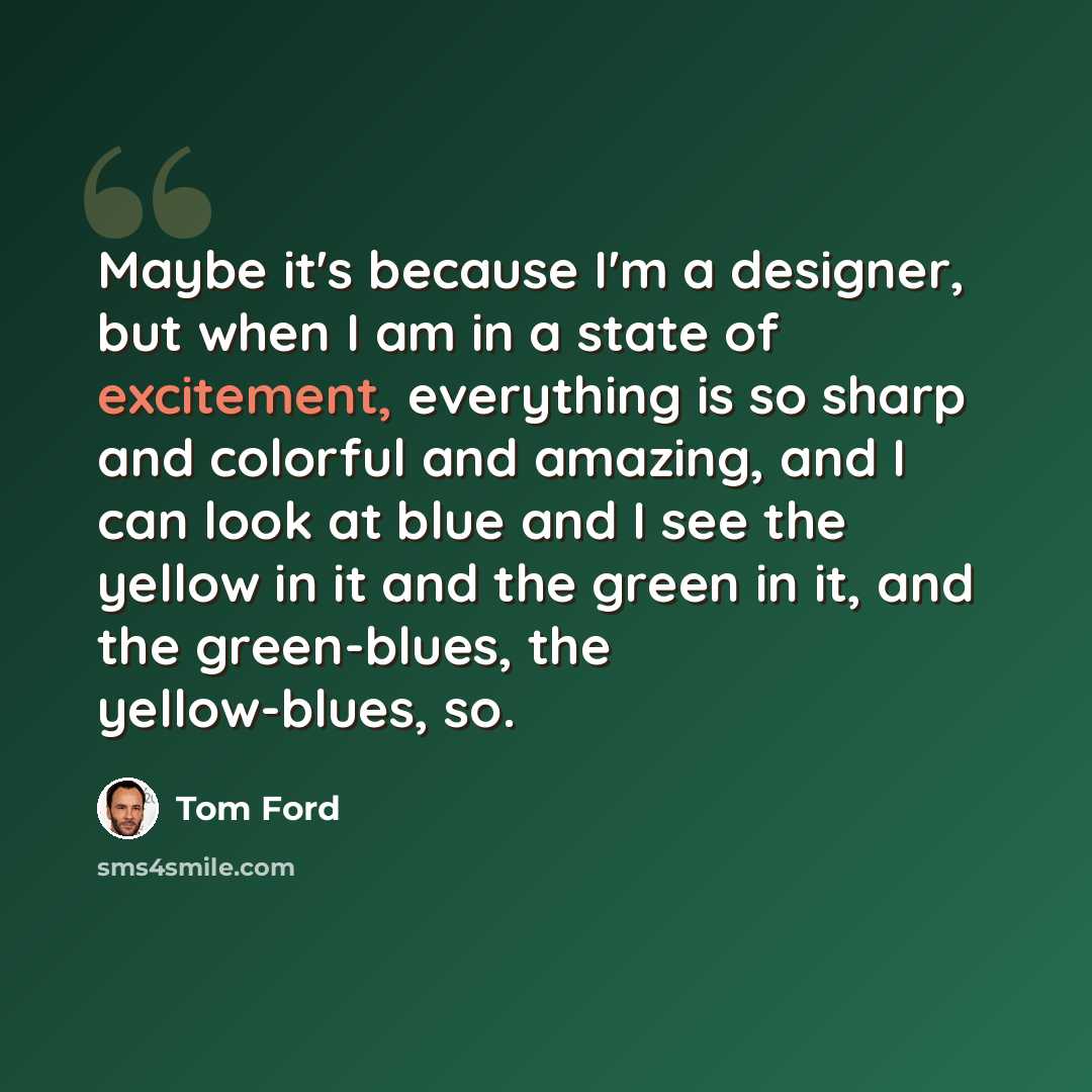 “Maybe it's because I'm a designer, but when I am in a state of excitement, everything is so sharp and colorful and amazing, and I can look at blue and I see the yellow in it and the green in it, and the green-blues, the yellow-blues, so.” quote by Tom Ford