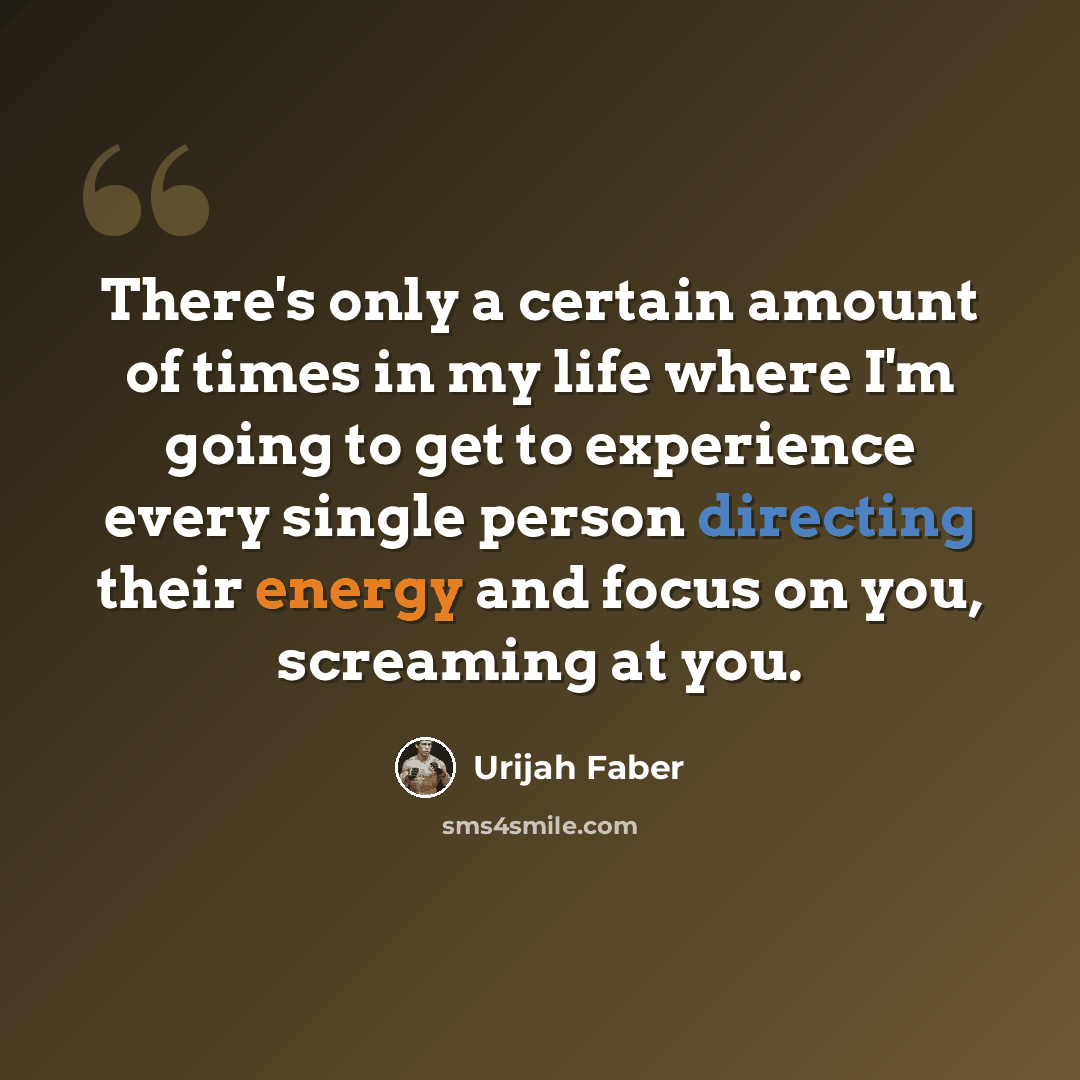 “There's only a certain amount of times in my life where I'm going to get to experience every single person directing their energy and focus on you, screaming at you.” quote by Urijah Faber