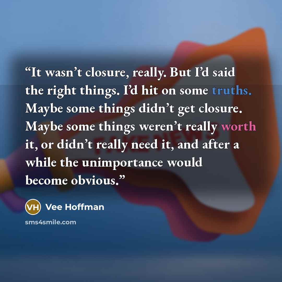 “It wasn’t closure, really. But I’d said the right things. I’d hit on some truths. Maybe some things didn’t get closure. Maybe some things weren’t really worth it, or didn’t really need it, and after a while the unimportance would become obvious.” quote by Vee Hoffman