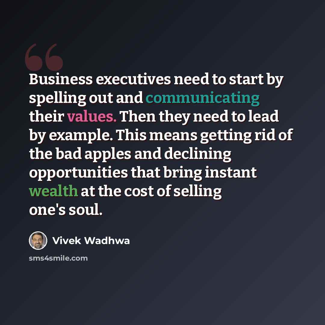 “Business executives need to start by spelling out and communicating their values. Then they need to lead by example. This means getting rid of the bad apples and declining opportunities that bring instant wealth at the cost of selling one's soul.” quote by Vivek Wadhwa