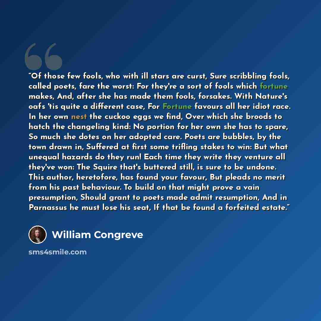 “Of those few fools, who with ill stars are curst, Sure scribbling fools, called poets, fare the worst: For they're a sort of fools which fortune makes, And, after she has made them fools, forsakes. With Nature's oafs 'tis quite a different case, For Fortune favours all her idiot race. In her own…” quote by William Congreve