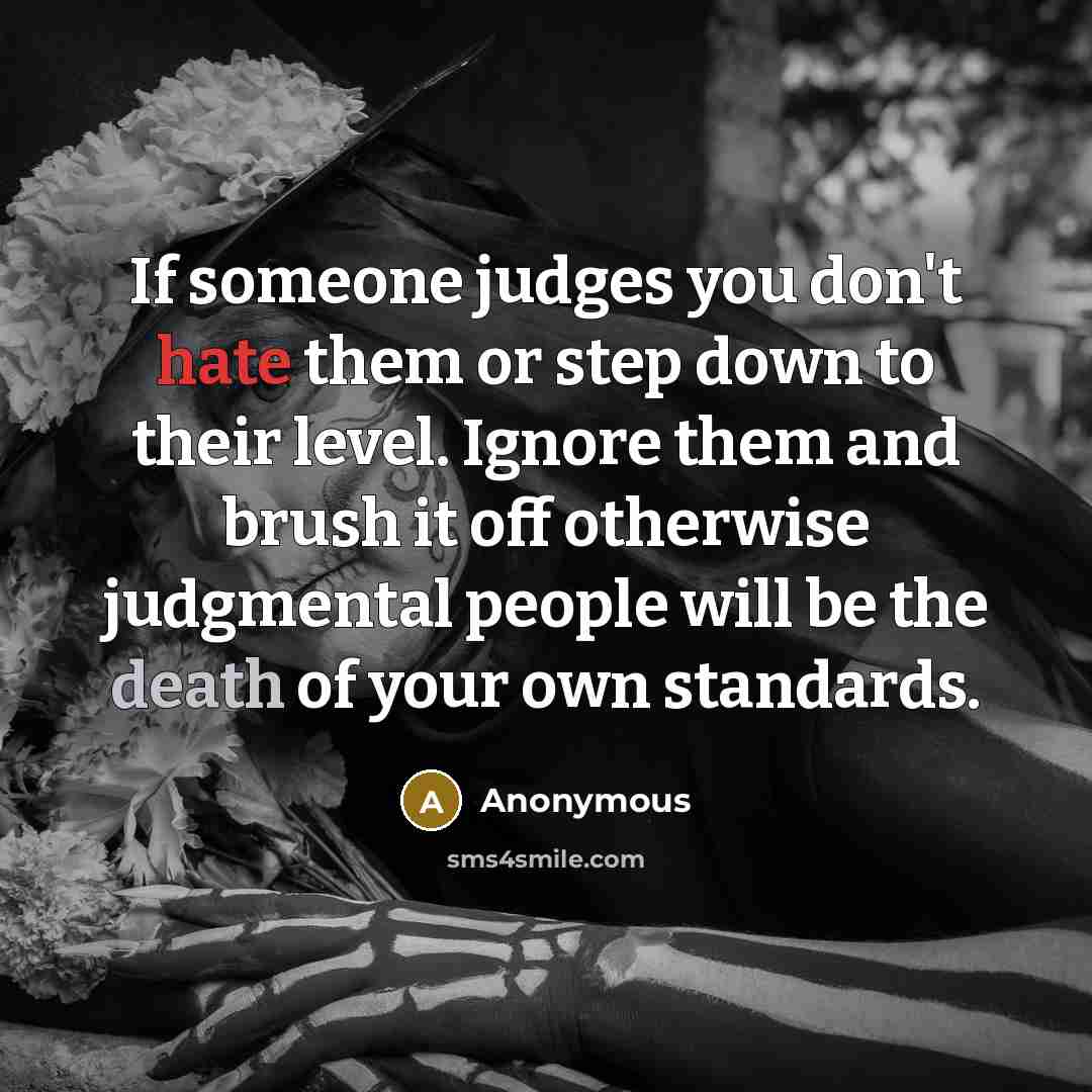 “If someone judges you don't hate them or step down to their level. Ignore them and brush it off otherwise judgmental people will be the death of your own standards.” quote by Anonymous