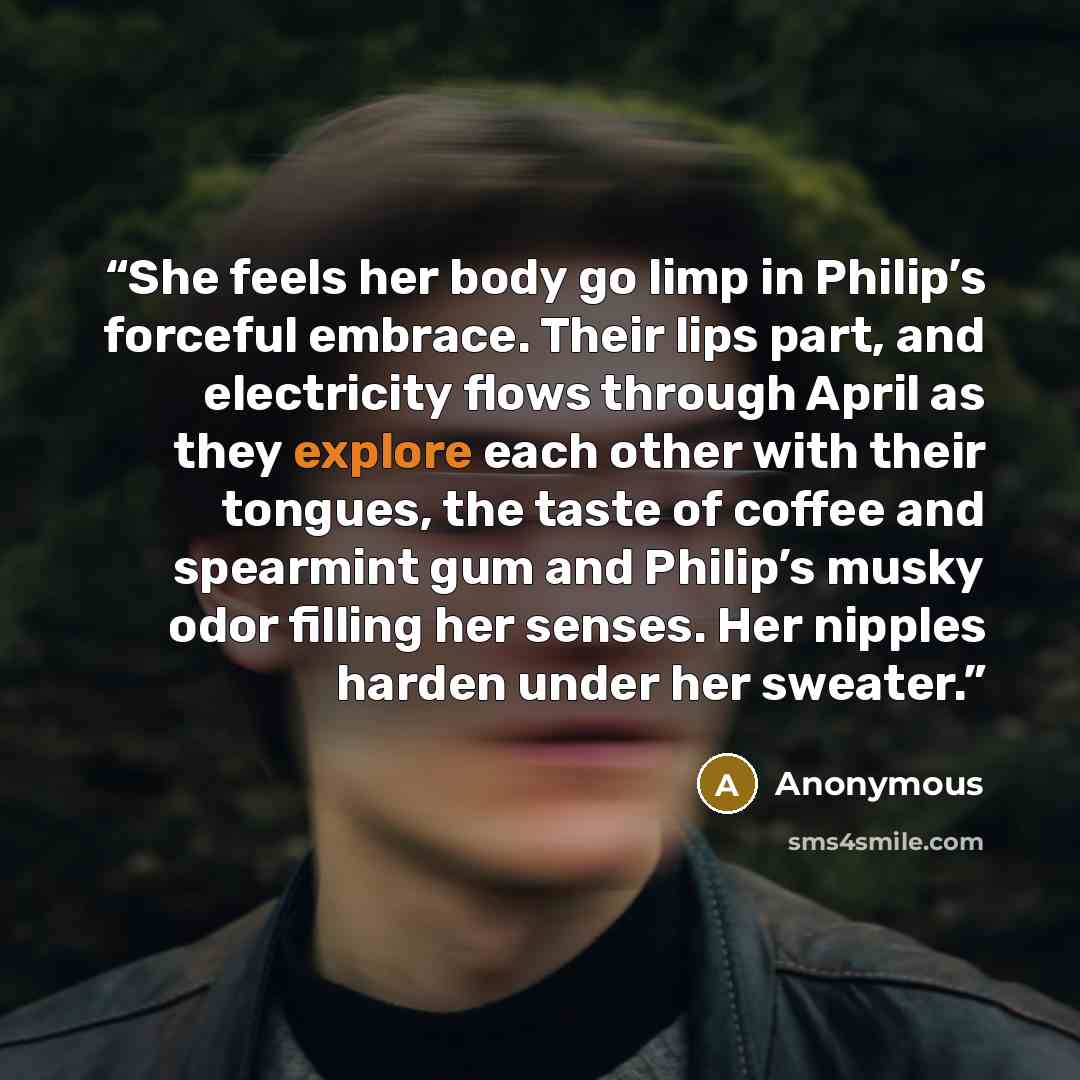“She feels her body go limp in Philip’s forceful embrace. Their lips part, and electricity flows through April as they explore each other with their tongues, the taste of coffee and spearmint gum and Philip’s musky odor filling her senses. Her nipples harden under her sweater.” quote by Anonymous