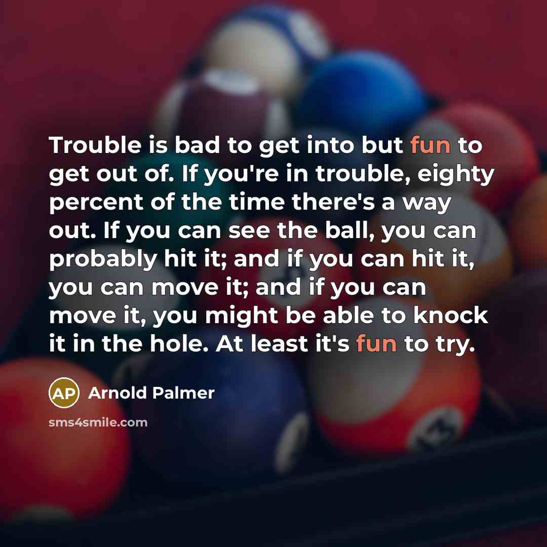 “Trouble is bad to get into but fun to get out of. If you're in trouble, eighty percent of the time there's a way out. If you can see the ball, you can probably hit it; and if you can hit it, you can move it; and if you can move it, you might be able to knock it in the hole. At least it's fun to try.” quote by Arnold Palmer