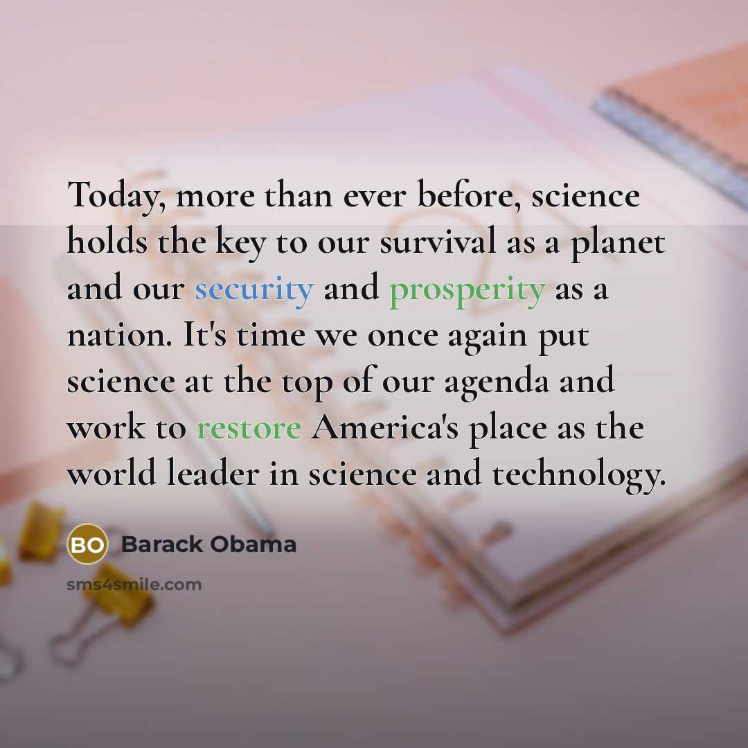“Today, more than ever before, science holds the key to our survival as a planet and our security and prosperity as a nation. It's time we once again put science at the top of our agenda and work to restore America's place as the world leader in science and technology.” quote by Barack Obama