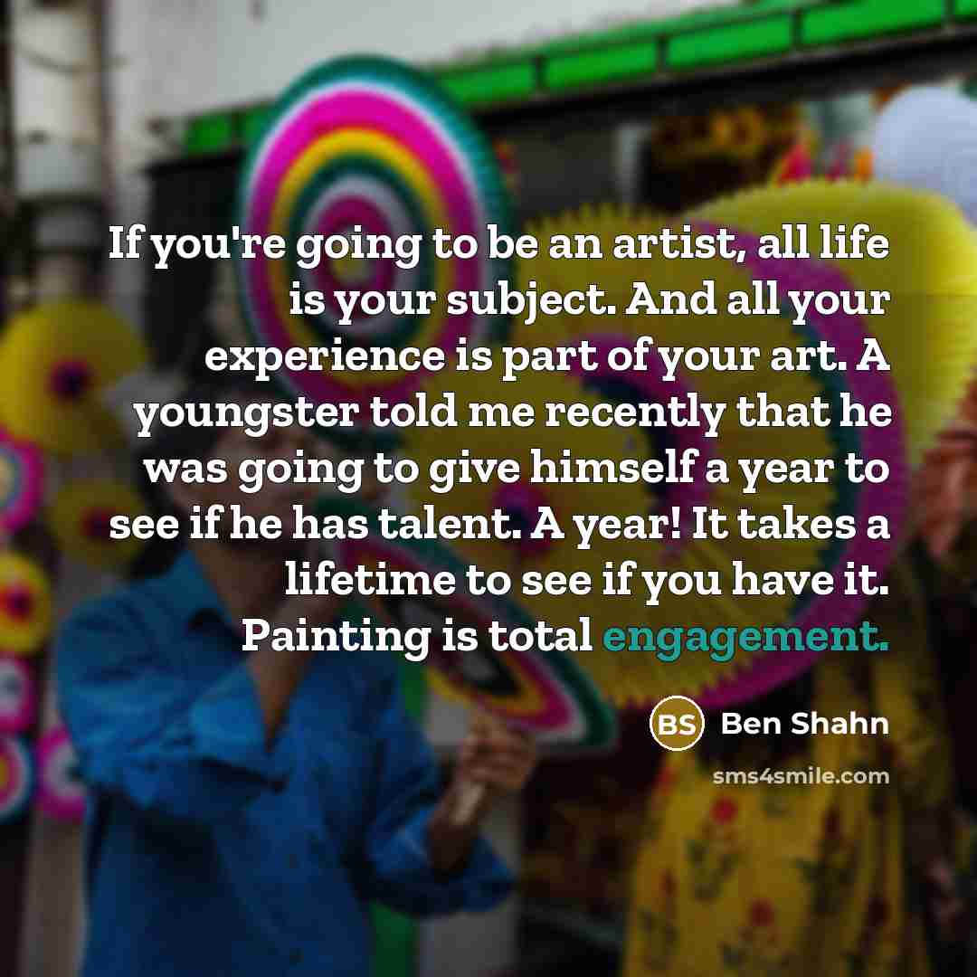 “If you're going to be an artist, all life is your subject. And all your experience is part of your art. A youngster told me recently that he was going to give himself a year to see if he has talent. A year! It takes a lifetime to see if you have it. Painting is total engagement.” quote by Ben Shahn