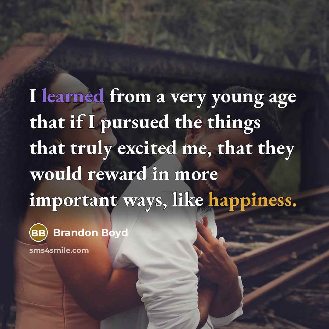 “I learned from a very young age that if I pursued the things that truly excited me, that they would reward in more important ways, like happiness.” quote by Brandon Boyd
