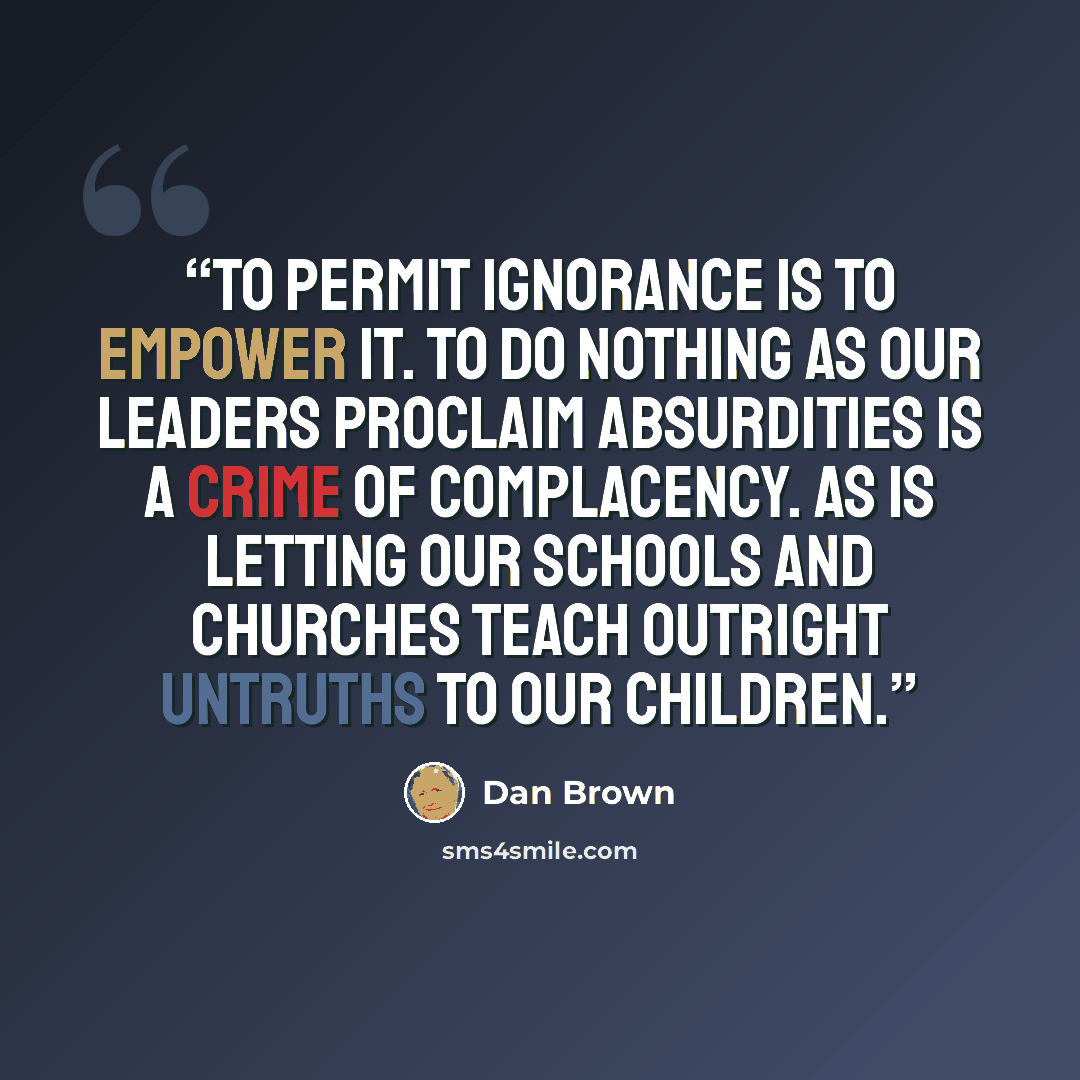 “To permit ignorance is to empower it. To do nothing as our leaders proclaim absurdities is a crime of complacency. As is letting our schools and churches teach outright untruths to our children.” quote by Dan Brown