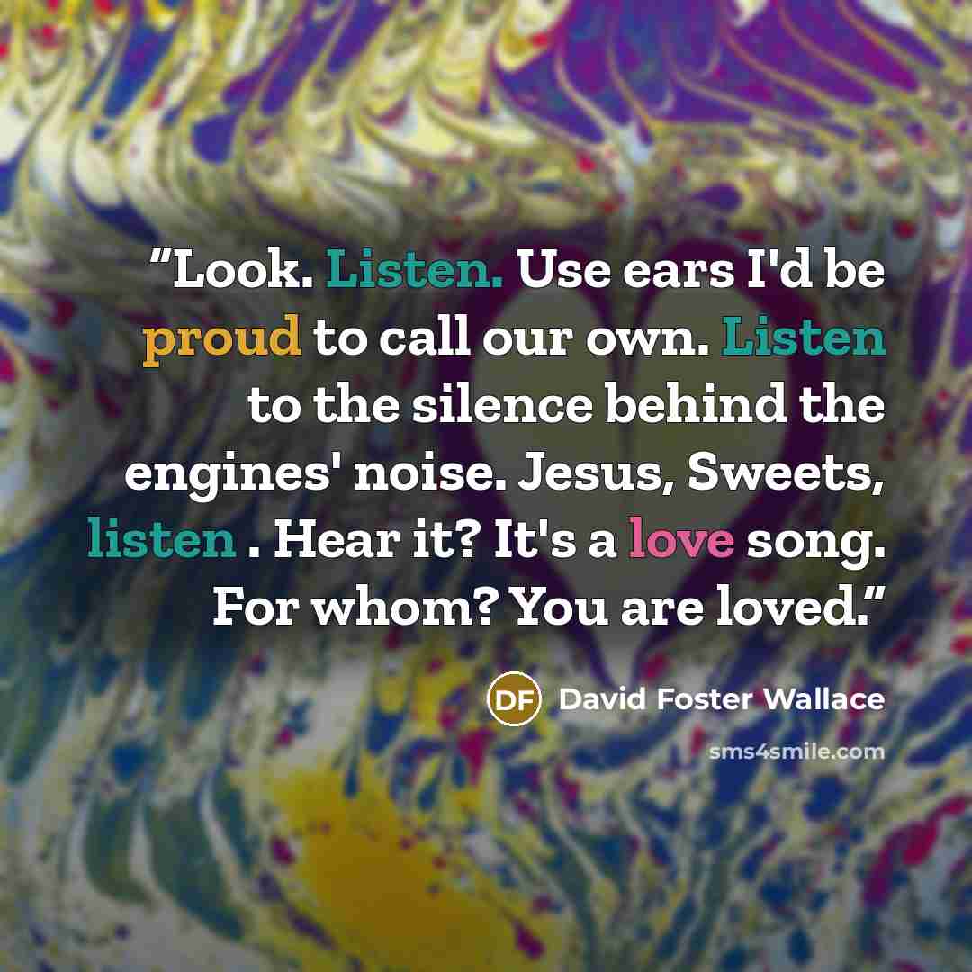 “Look. Listen. Use ears I'd be proud to call our own. Listen to the silence behind the engines' noise. Jesus, Sweets, listen . Hear it? It's a love song. For whom? You are loved.” quote by David Foster Wallace