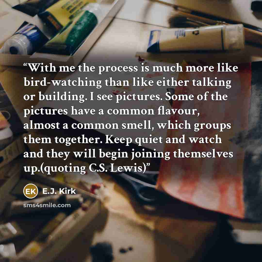 “With me the process is much more like bird-watching than like either talking or building. I see pictures. Some of the pictures have a common flavour, almost a common smell, which groups them together. Keep quiet and watch and they will begin joining themselves up.(quoting C.S. Lewis)” quote by E.J. Kirk