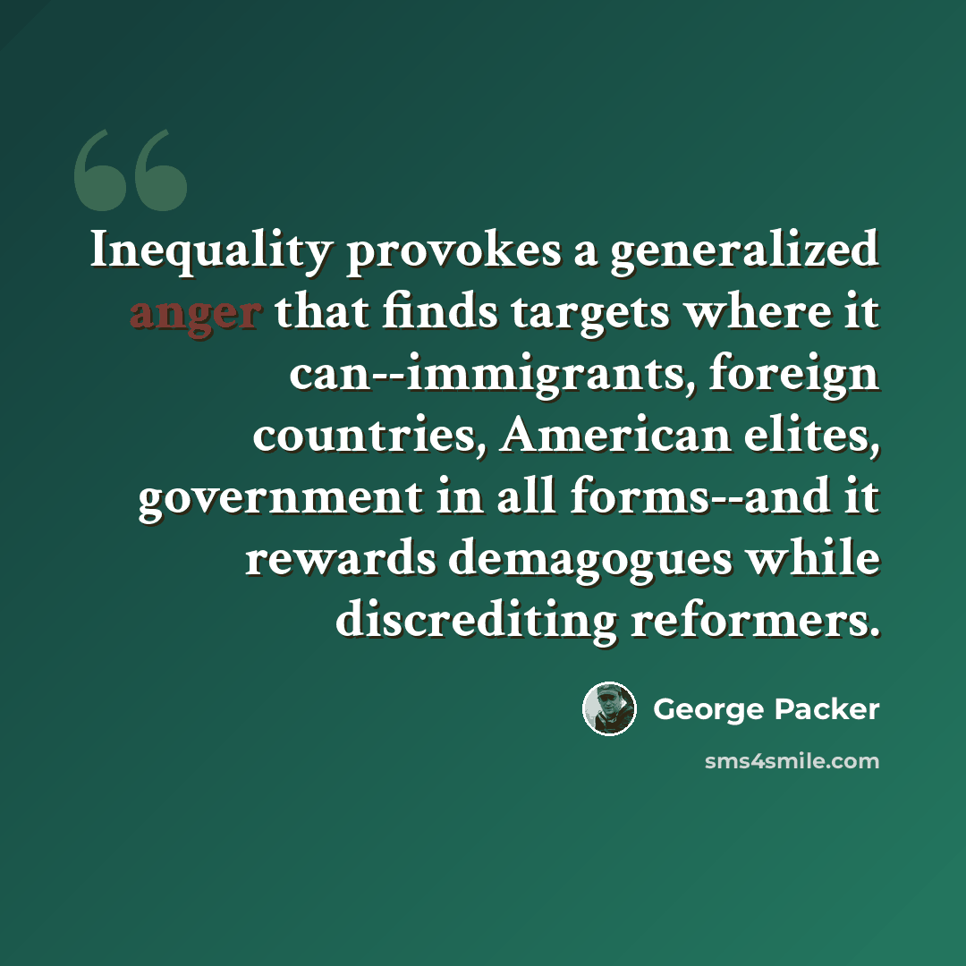 “Inequality provokes a generalized anger that finds targets where it can--immigrants, foreign countries, American elites, government in all forms--and it rewards demagogues while discrediting reformers.” quote by George Packer